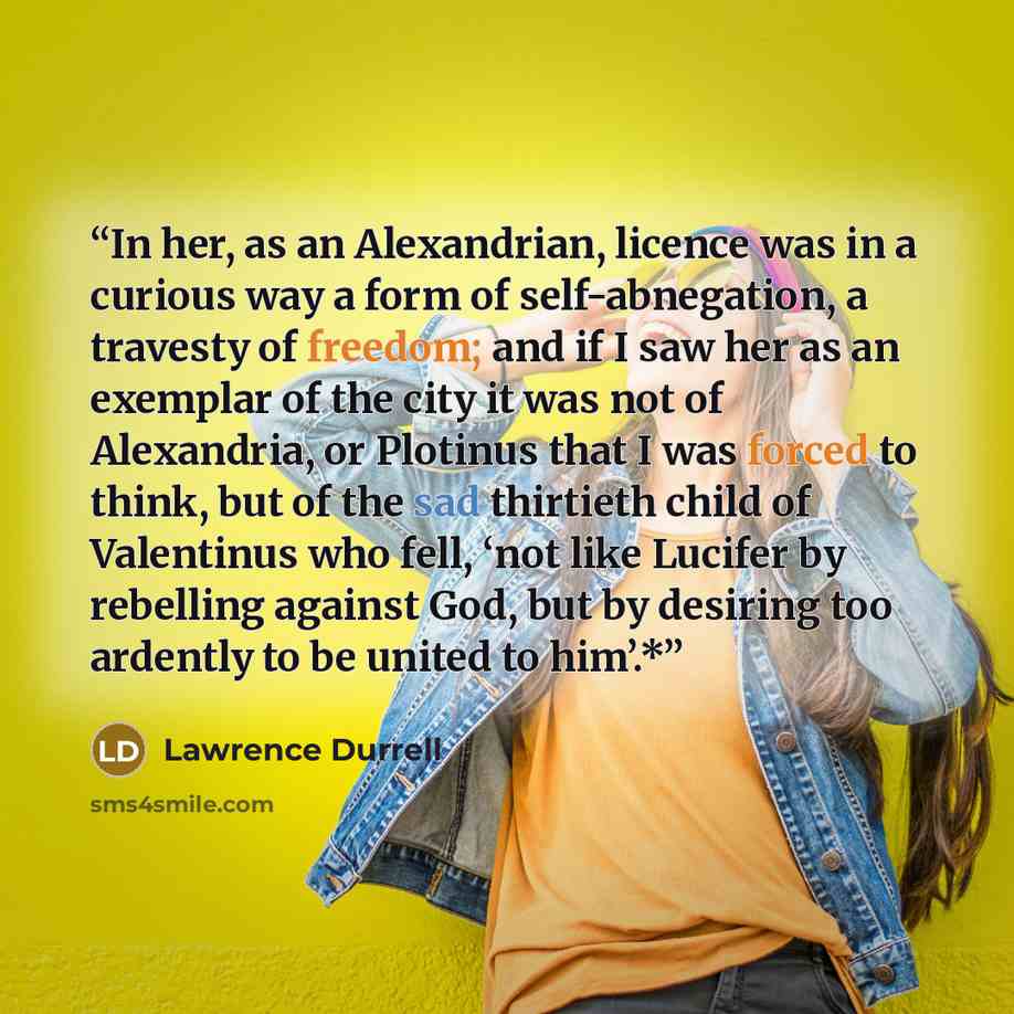 “In her, as an Alexandrian, licence was in a curious way a form of self-abnegation, a travesty of freedom; and if I saw her as an exemplar of the city it was not of Alexandria, or Plotinus that I was forced to think, but of the sad thirtieth child of Valentinus who fell, ‘not like Lucifer by…” quote by Lawrence Durrell