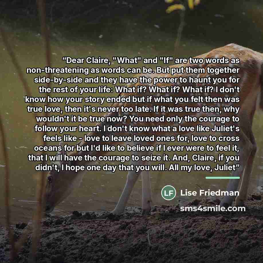 “Dear Claire, "What" and "If" are two words as non-threatening as words can be. But put them together side-by-side and they have the power to haunt you for the rest of your life: What if? What if? What if? I don't know how your story ended but if what you felt then was true love, then it's never…” quote by Lise Friedman