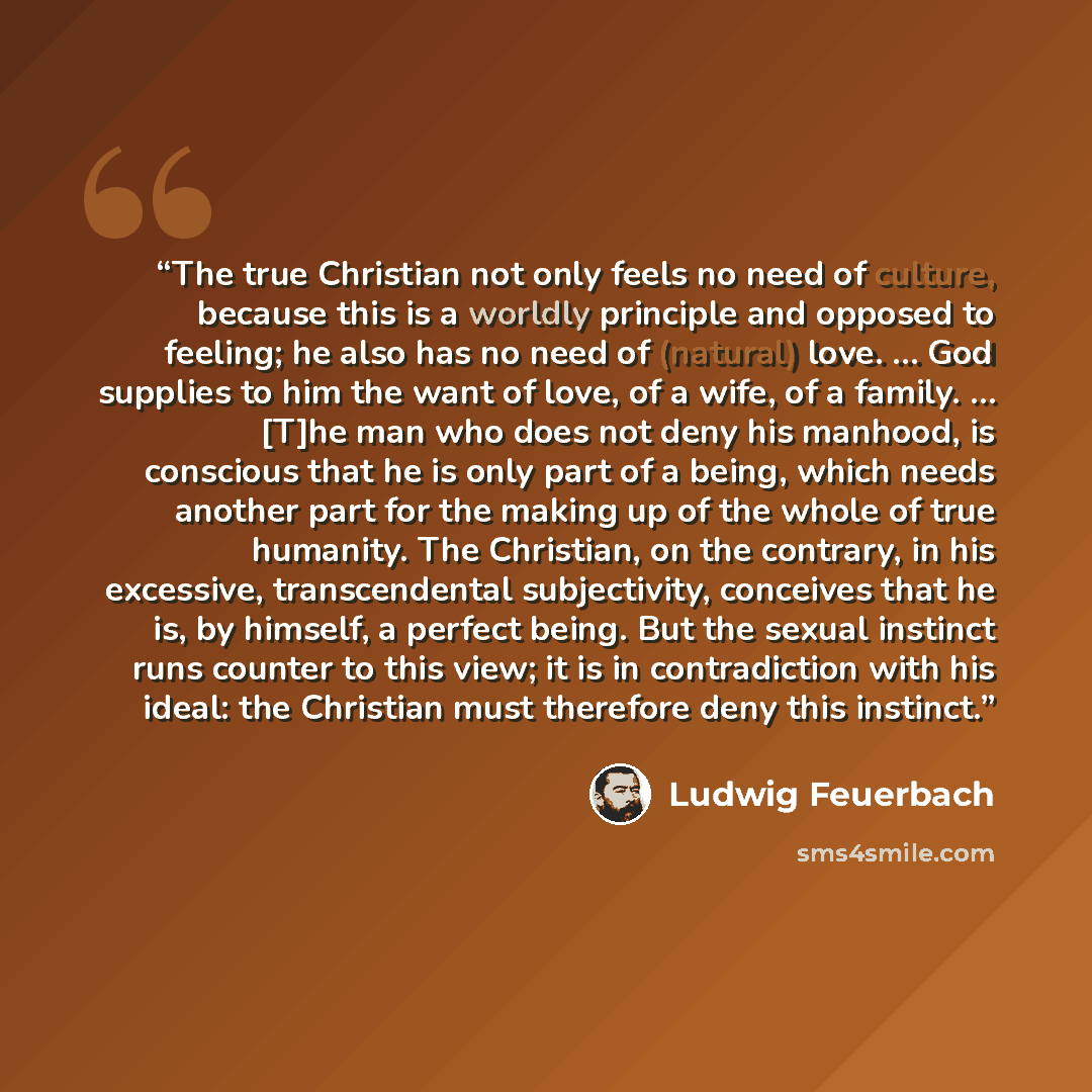 “The true Christian not only feels no need of culture, because this is a worldly principle and opposed to feeling; he also has no need of (natural) love. … God supplies to him the want of love, of a wife, of a family. … [T]he man who does not deny his manhood, is conscious that he is only part of a…” quote by Ludwig Feuerbach
