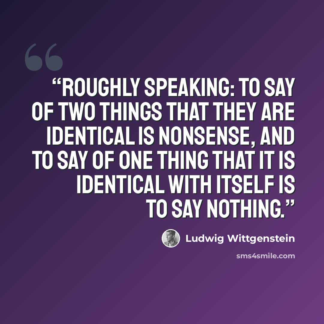 “Roughly speaking: to say of two things that they are identical is nonsense, and to say of one thing that it is identical with itself is to say nothing.” quote by Ludwig Wittgenstein