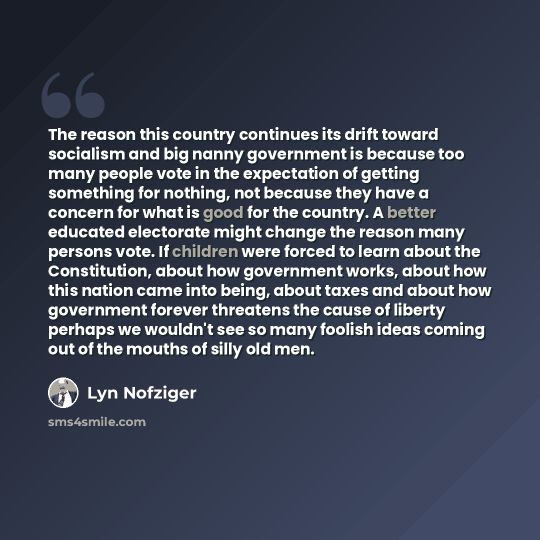 “The reason this country continues its drift toward socialism and big nanny government is because too many people vote in the expectation of getting something for nothing, not because they have a concern for what is good for the country. A better educated electorate might change the reason many…” quote by Lyn Nofziger