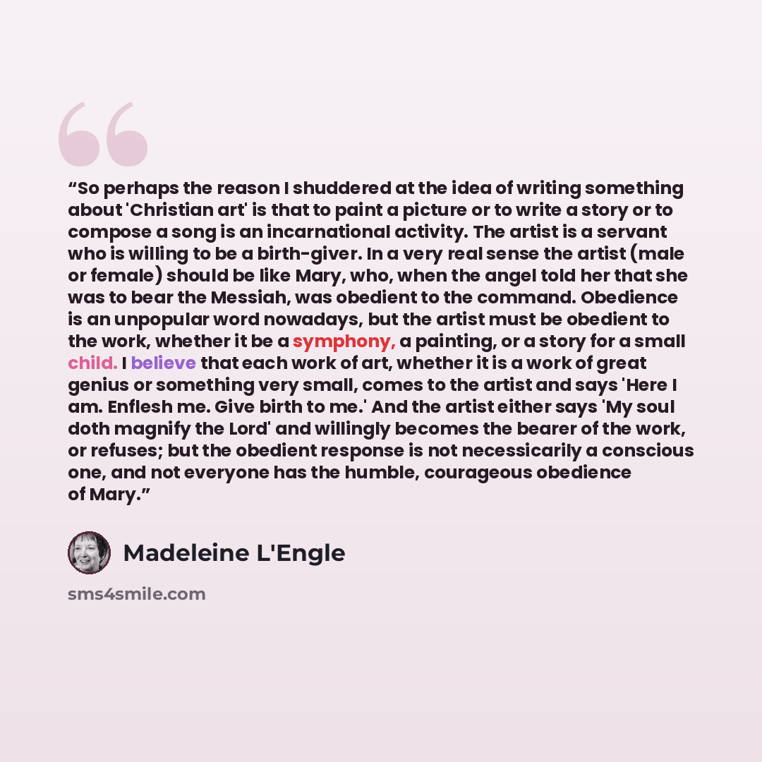 “So perhaps the reason I shuddered at the idea of writing something about 'Christian art' is that to paint a picture or to write a story or to compose a song is an incarnational activity. The artist is a servant who is willing to be a birth-giver. In a very real sense the artist (male or female)…” quote by Madeleine L'Engle