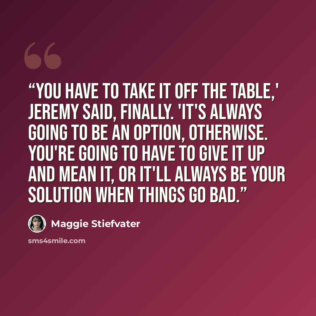 “You have to take it off the table,' Jeremy said, finally. 'It's always going to be an option, otherwise. You're going to have to give it up and mean it, or it'll always be your solution when things go bad.” quote by Maggie Stiefvater