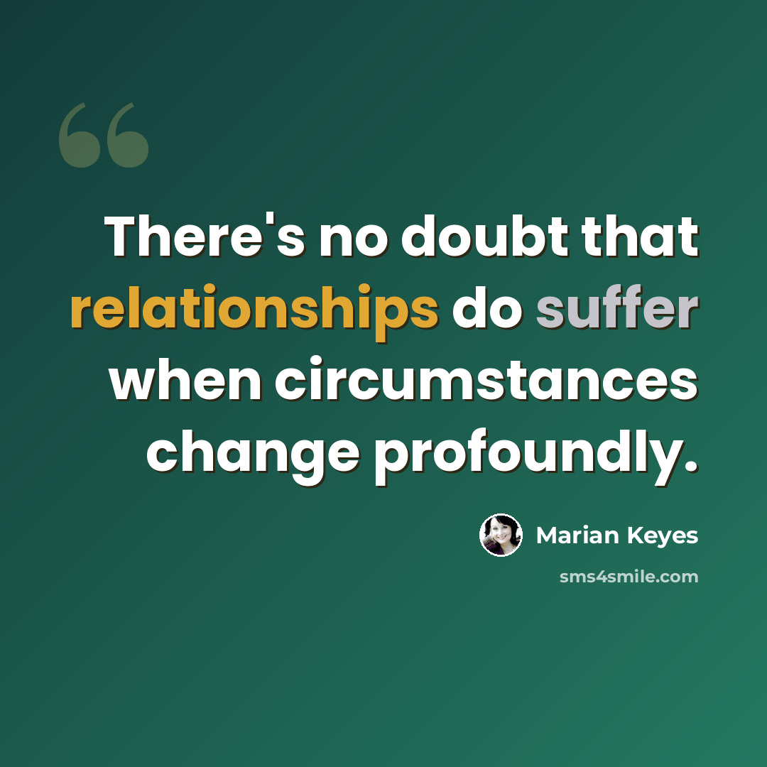 “There's no doubt that relationships do suffer when circumstances change profoundly.” quote by Marian Keyes
