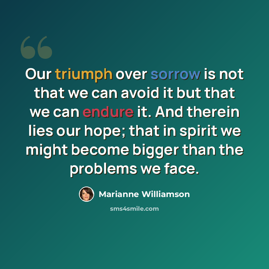 “Our triumph over sorrow is not that we can avoid it but that we can endure it. And therein lies our hope; that in spirit we might become bigger than the problems we face.” quote by Marianne Williamson