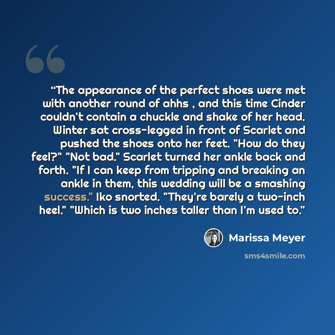 “The appearance of the perfect shoes were met with another round of ahhs , and this time Cinder couldn't contain a chuckle and shake of her head. Winter sat cross-legged in front of Scarlet and pushed the shoes onto her feet. "How do they feel?" "Not bad." Scarlet turned her ankle back and forth…” quote by Marissa Meyer