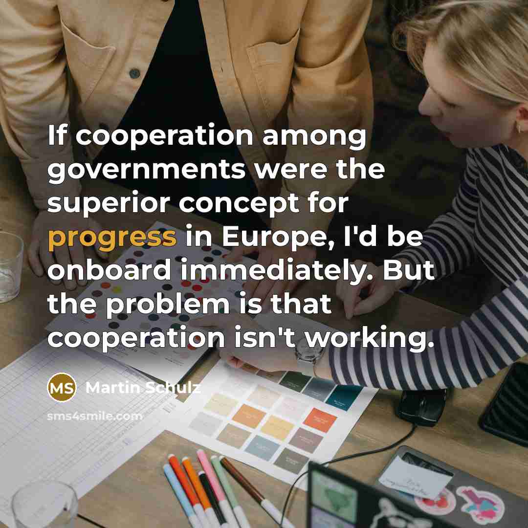 “If cooperation among governments were the superior concept for progress in Europe, I'd be onboard immediately. But the problem is that cooperation isn't working.” quote by Martin Schulz