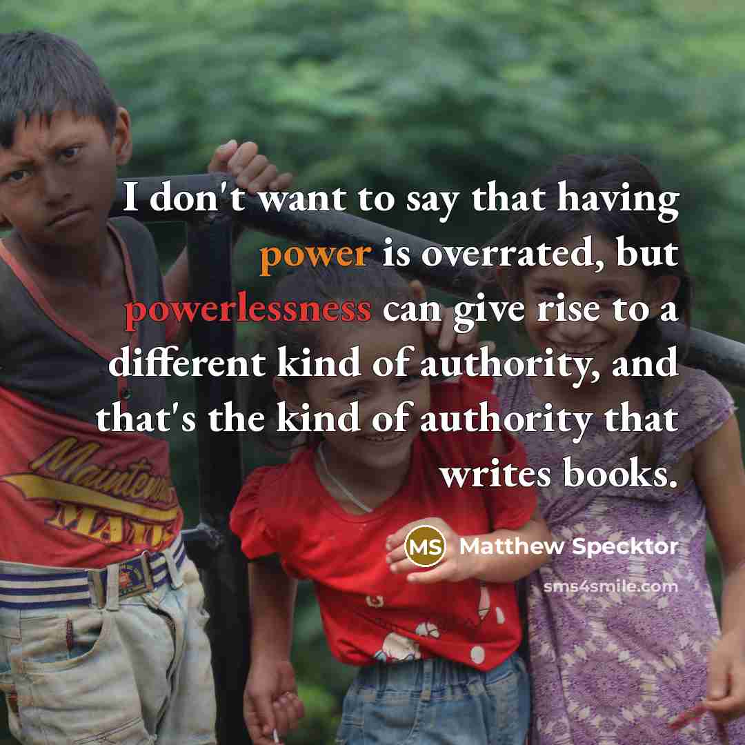 “I don't want to say that having power is overrated, but powerlessness can give rise to a different kind of authority, and that's the kind of authority that writes books.” quote by Matthew Specktor