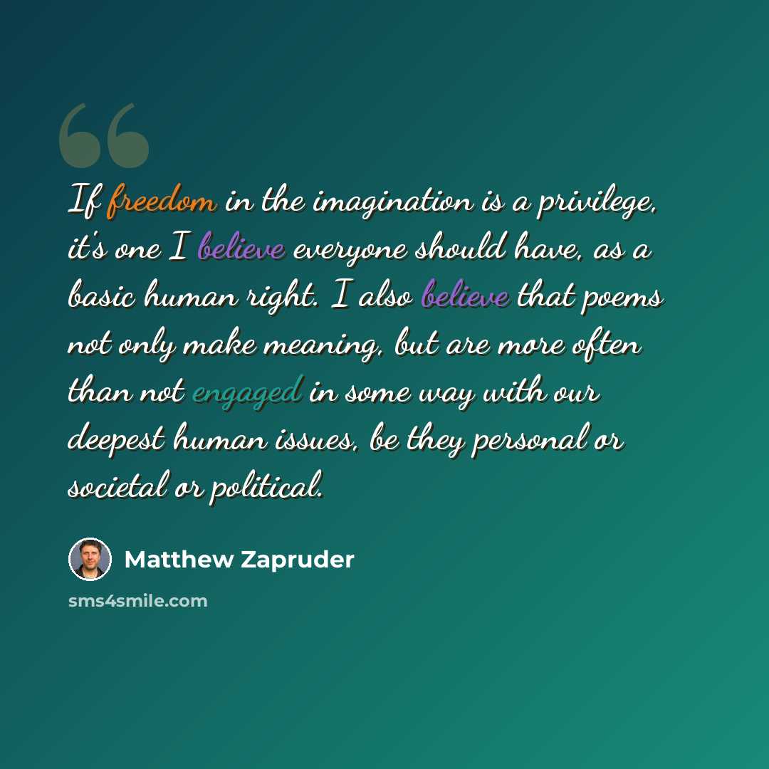 “If freedom in the imagination is a privilege, it's one I believe everyone should have, as a basic human right. I also believe that poems not only make meaning, but are more often than not engaged in some way with our deepest human issues, be they personal or societal or political.” quote by Matthew Zapruder