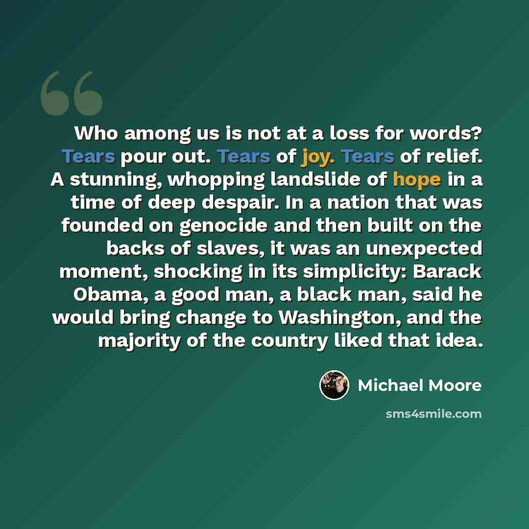 “Who among us is not at a loss for words? Tears pour out. Tears of joy. Tears of relief. A stunning, whopping landslide of hope in a time of deep despair. In a nation that was founded on genocide and then built on the backs of slaves, it was an unexpected moment, shocking in its simplicity: Barack…” quote by Michael Moore