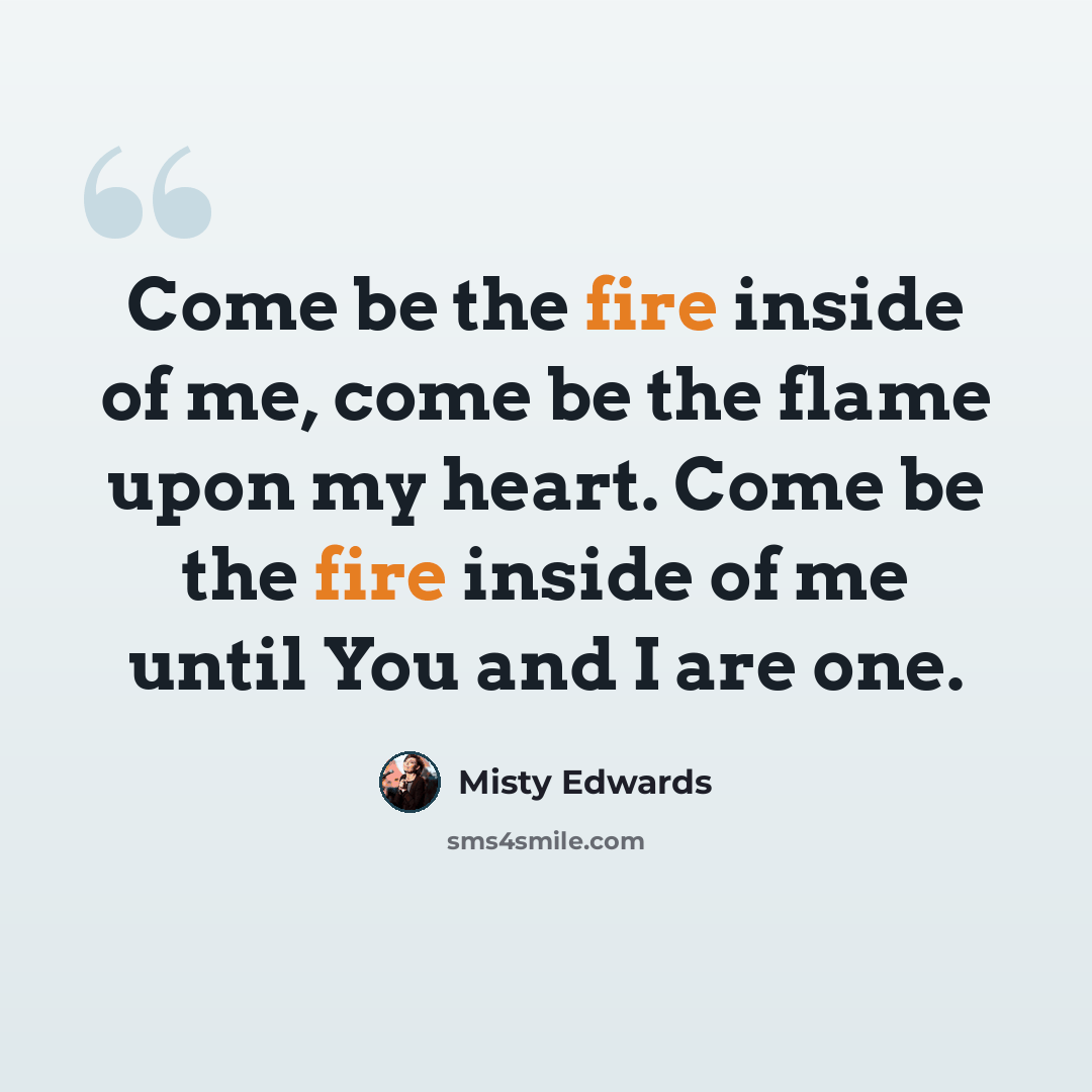 “Come be the fire inside of me, come be the flame upon my heart. Come be the fire inside of me until You and I are one.” quote by Misty Edwards
