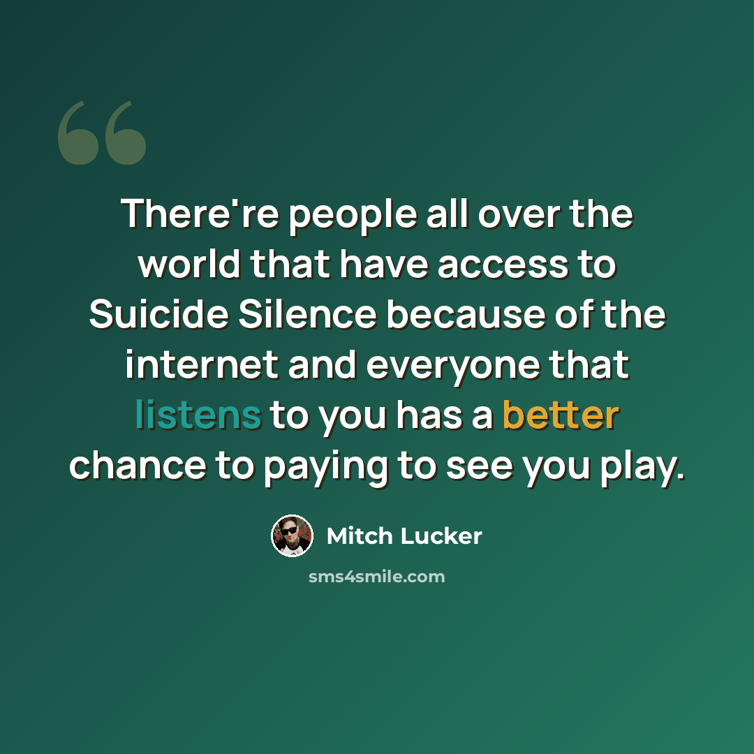 “There're people all over the world that have access to Suicide Silence because of the internet and everyone that listens to you has a better chance to paying to see you play.” quote by Mitch Lucker