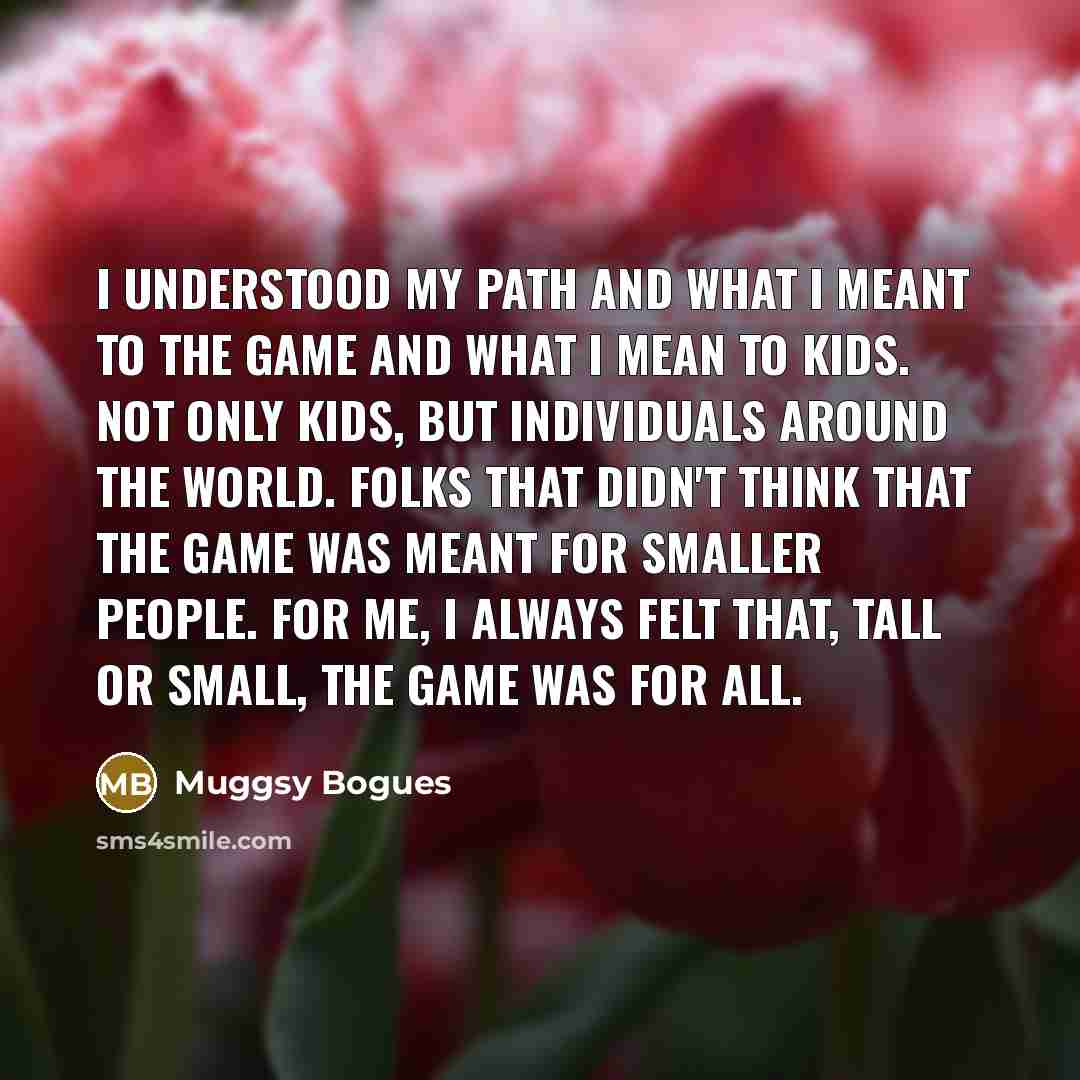 “I understood my path and what I meant to the game and what I mean to kids. Not only kids, but individuals around the world. Folks that didn't think that the game was meant for smaller people. For me, I always felt that, tall or small, the game was for all.” quote by Muggsy Bogues