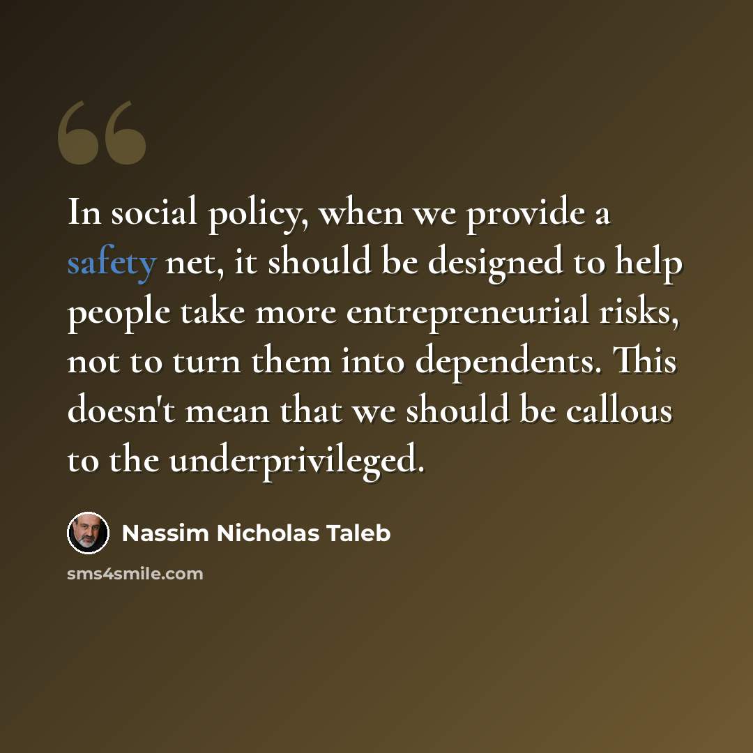 “In social policy, when we provide a safety net, it should be designed to help people take more entrepreneurial risks, not to turn them into dependents. This doesn't mean that we should be callous to the underprivileged.” quote by Nassim Nicholas Taleb