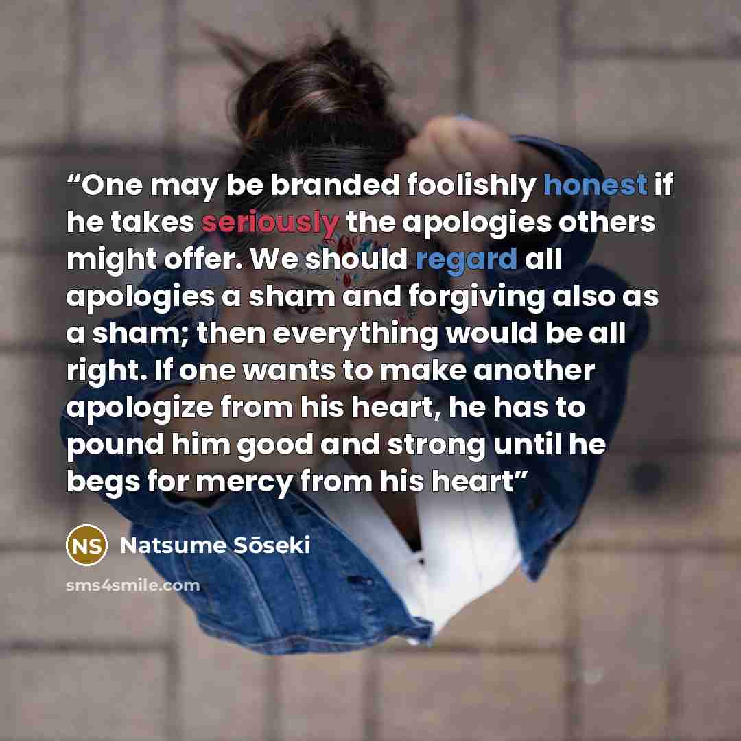 “One may be branded foolishly honest if he takes seriously the apologies others might offer. We should regard all apologies a sham and forgiving also as a sham; then everything would be all right. If one wants to make another apologize from his heart, he has to pound him good and strong until he…” quote by Natsume Sōseki