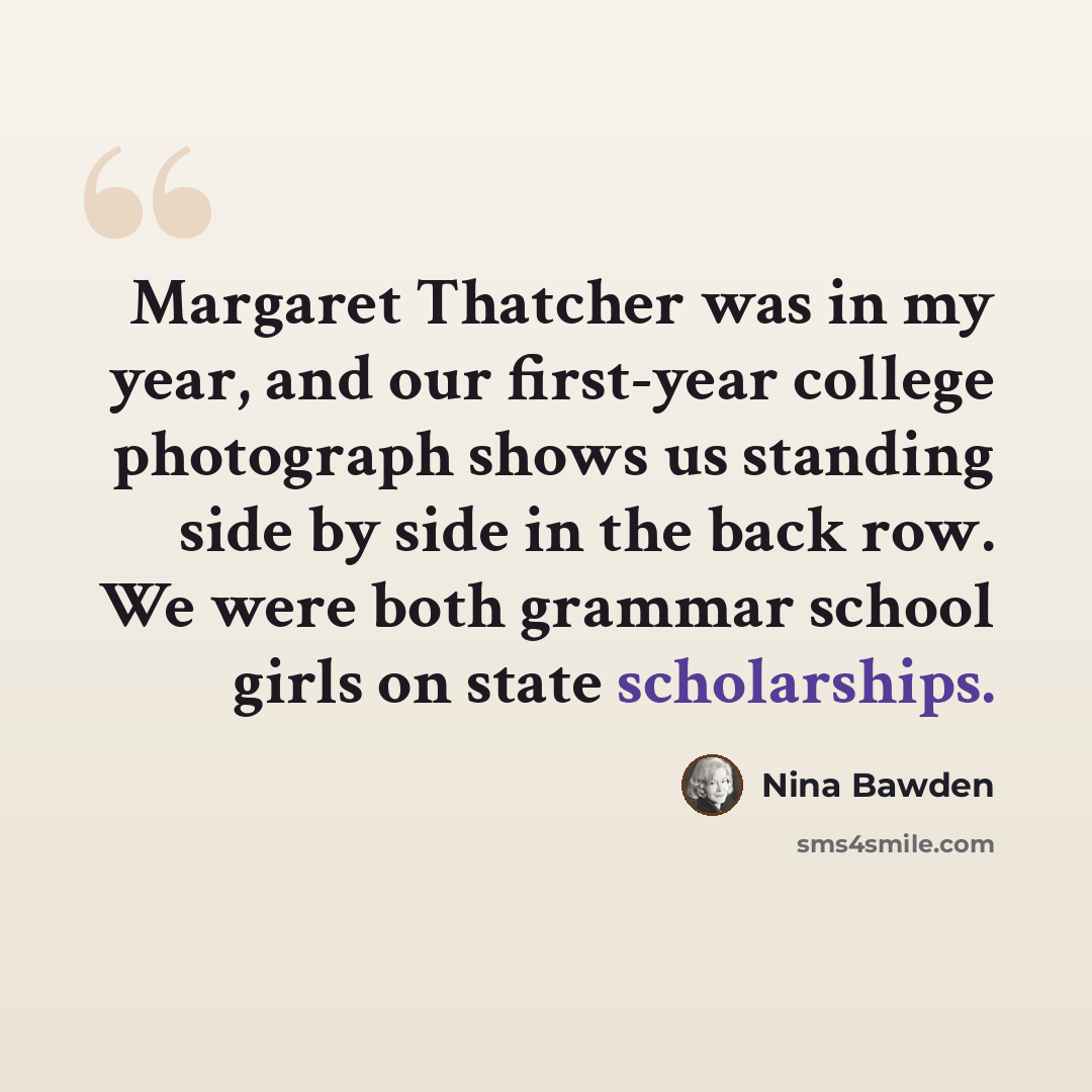 “Margaret Thatcher was in my year, and our first-year college photograph shows us standing side by side in the back row. We were both grammar school girls on state scholarships.” quote by Nina Bawden