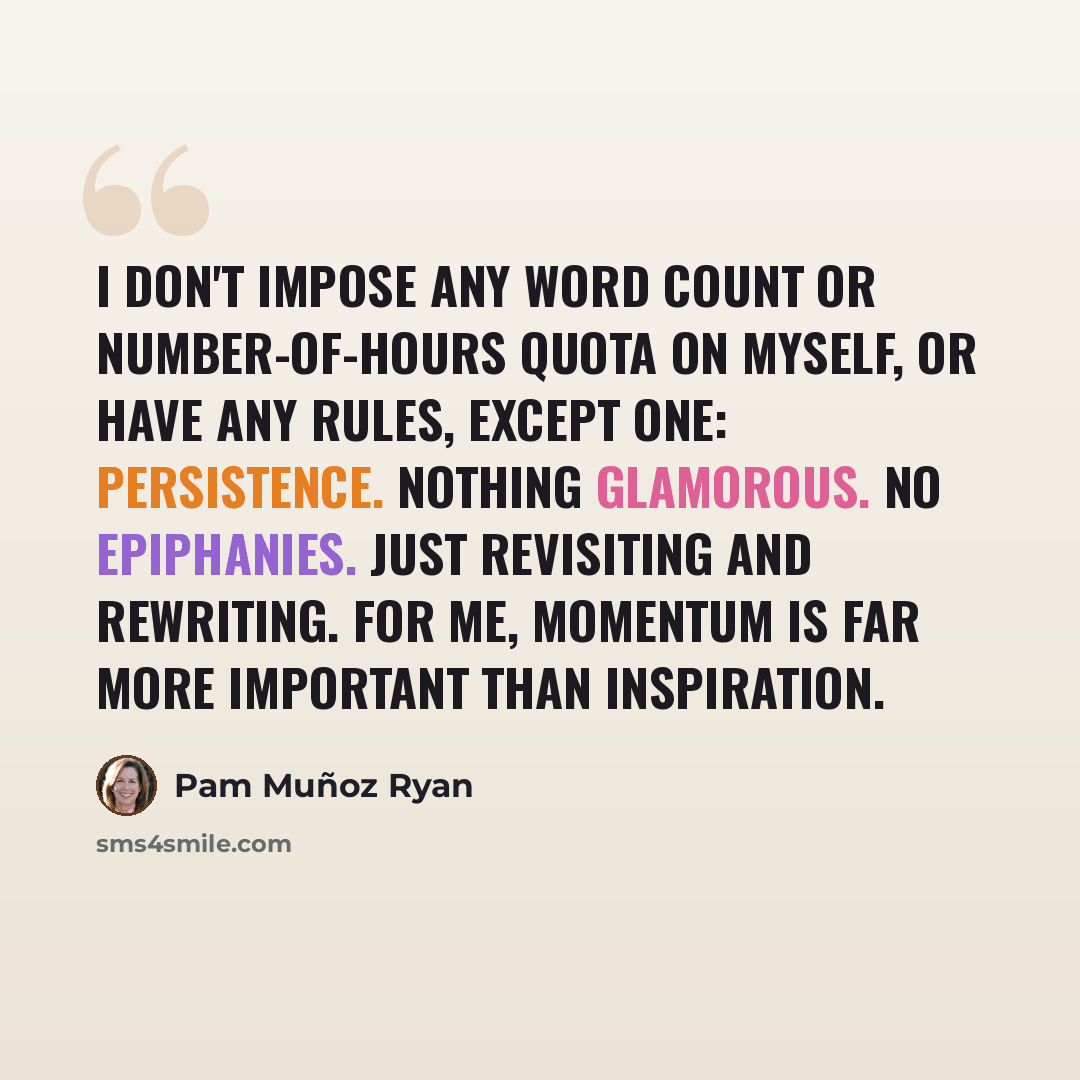 “I don't impose any word count or number-of-hours quota on myself, or have any rules, except one: persistence. Nothing glamorous. No epiphanies. Just revisiting and rewriting. For me, momentum is far more important than inspiration.” quote by Pam Muñoz Ryan
