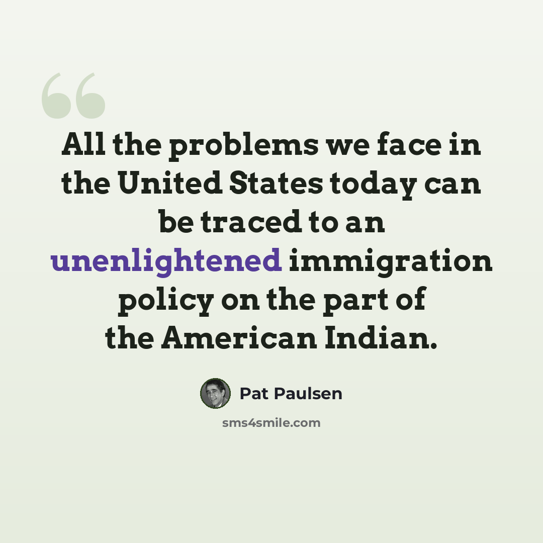 “All the problems we face in the United States today can be traced to an unenlightened immigration policy on the part of the American Indian.” quote by Pat Paulsen