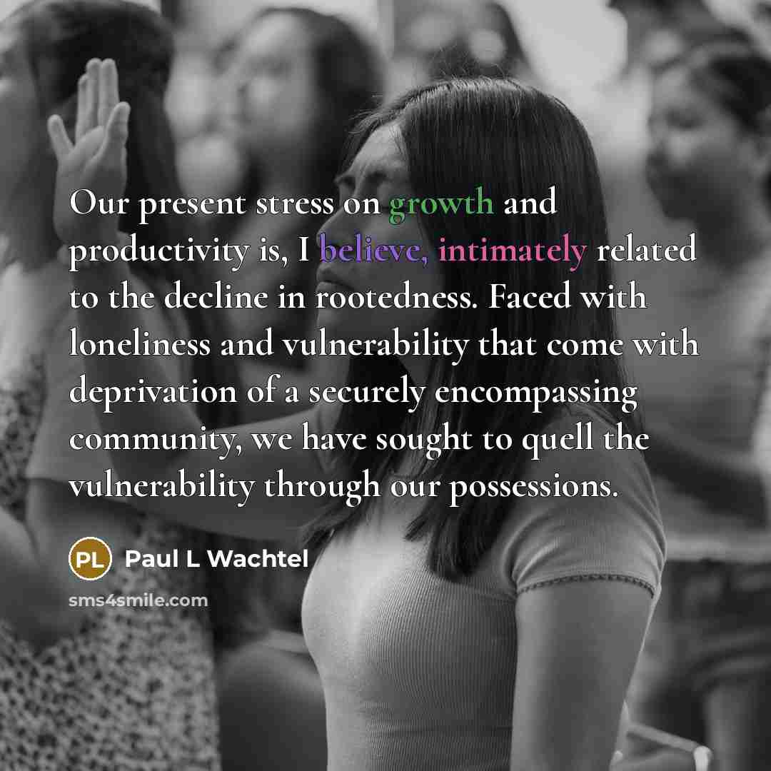 “Our present stress on growth and productivity is, I believe, intimately related to the decline in rootedness. Faced with loneliness and vulnerability that come with deprivation of a securely encompassing community, we have sought to quell the vulnerability through our possessions.” quote by Paul L Wachtel