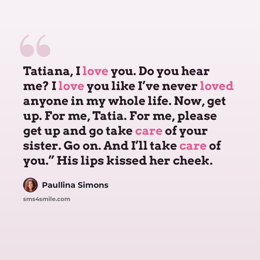 “Tatiana, I love you. Do you hear me? I love you like I’ve never loved anyone in my whole life. Now, get up. For me, Tatia. For me, please get up and go take care of your sister. Go on. And I’ll take care of you.” His lips kissed her cheek.” quote by Paullina Simons
