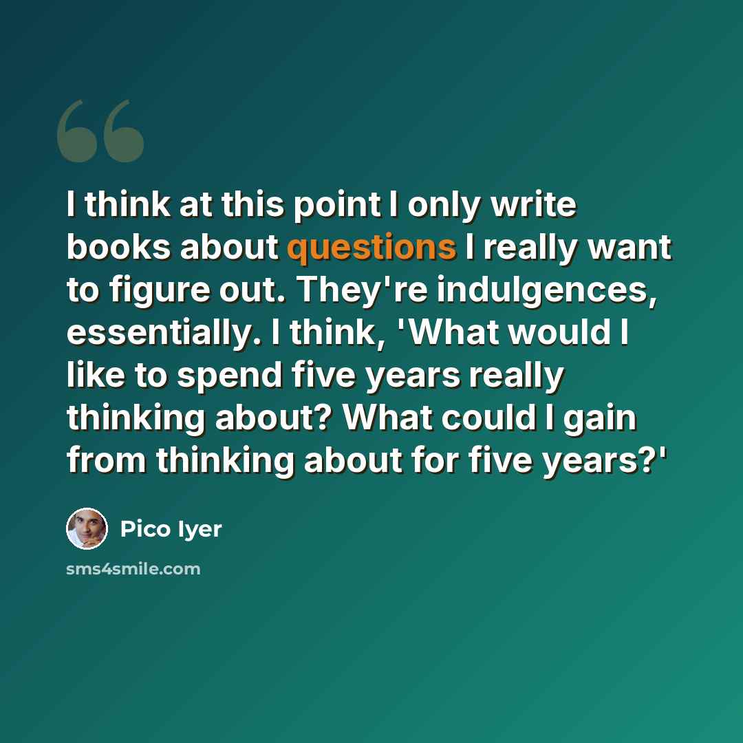 “I think at this point I only write books about questions I really want to figure out. They're indulgences, essentially. I think, 'What would I like to spend five years really thinking about? What could I gain from thinking about for five years?'” quote by Pico Iyer