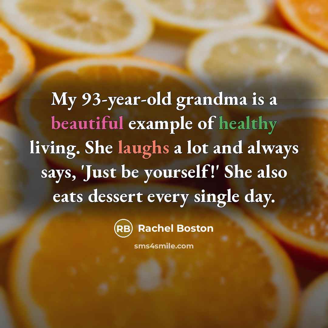 “My 93-year-old grandma is a beautiful example of healthy living. She laughs a lot and always says, 'Just be yourself!' She also eats dessert every single day.” quote by Rachel Boston