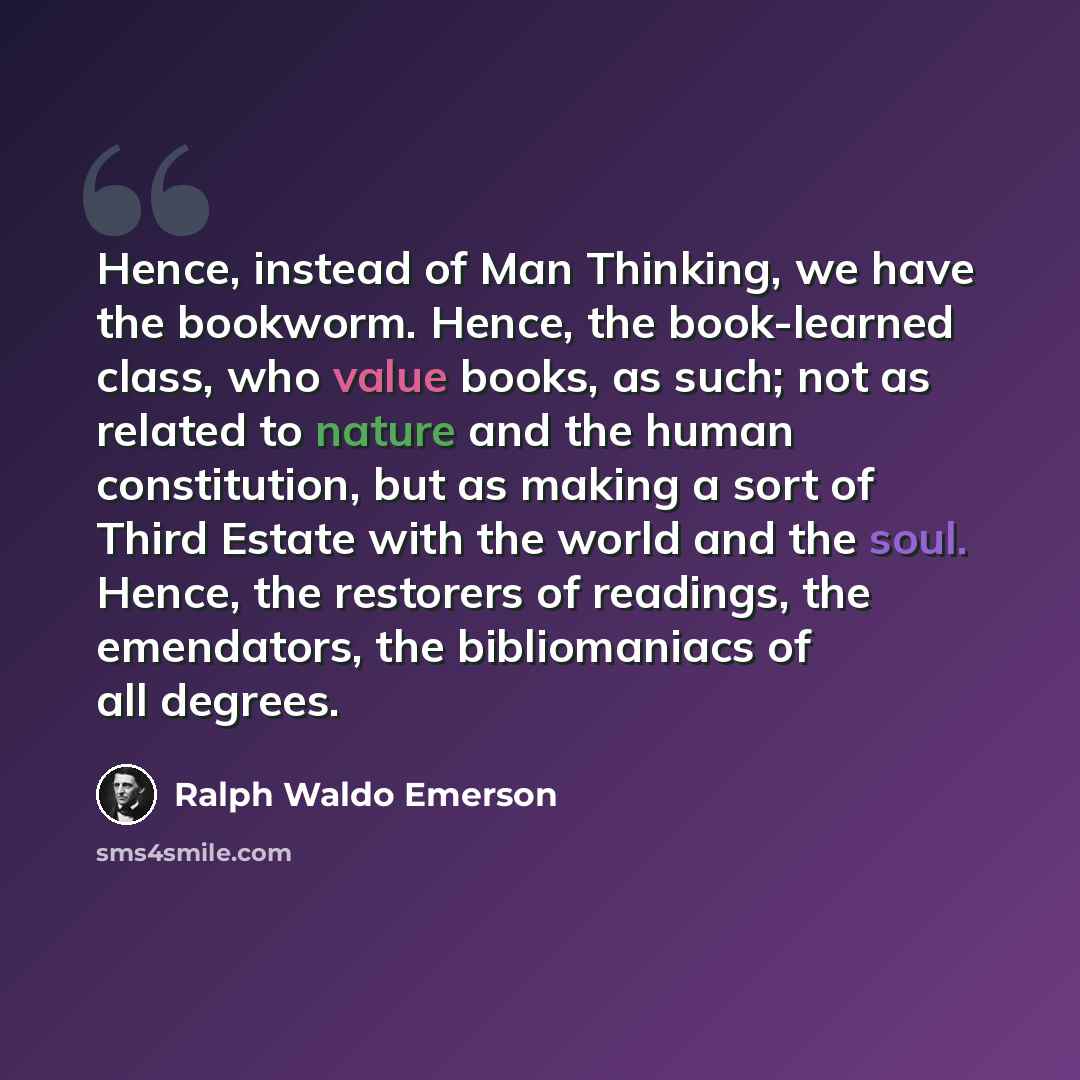 “Hence, instead of Man Thinking, we have the bookworm. Hence, the book-learned class, who value books, as such; not as related to nature and the human constitution, but as making a sort of Third Estate with the world and the soul. Hence, the restorers of readings, the emendators, the bibliomaniacs…” quote by Ralph Waldo Emerson