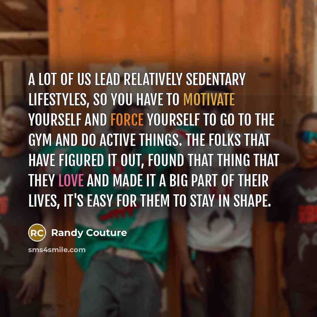 “A lot of us lead relatively sedentary lifestyles, so you have to motivate yourself and force yourself to go to the gym and do active things. The folks that have figured it out, found that thing that they love and made it a big part of their lives, it's easy for them to stay in shape.” quote by Randy Couture
