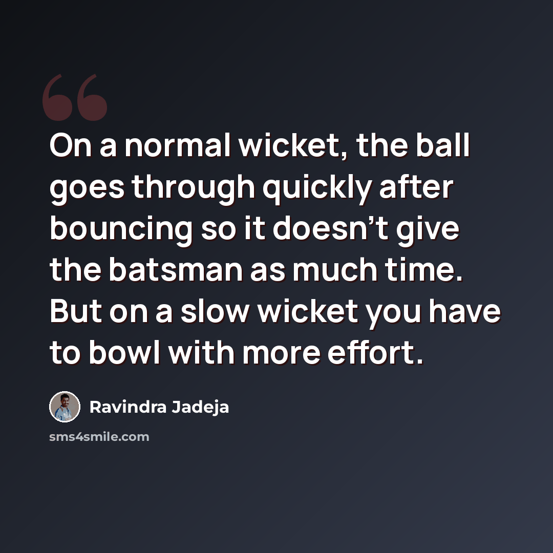 “On a normal wicket, the ball goes through quickly after bouncing so it doesn't give the batsman as much time. But on a slow wicket you have to bowl with more effort.” quote by Ravindra Jadeja
