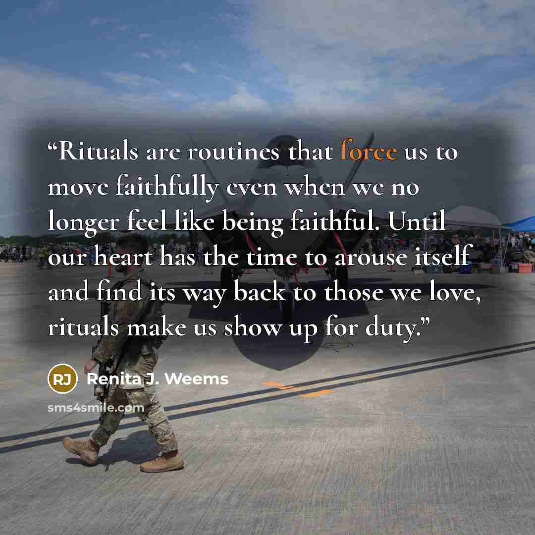 “Rituals are routines that force us to move faithfully even when we no longer feel like being faithful. Until our heart has the time to arouse itself and find its way back to those we love, rituals make us show up for duty.” quote by Renita J. Weems