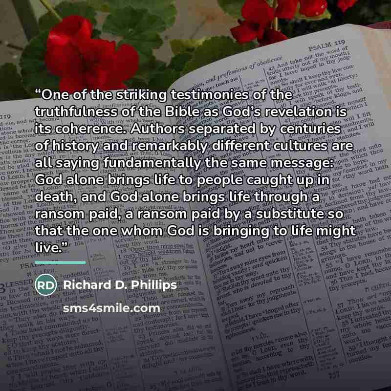 “One of the striking testimonies of the truthfulness of the Bible as God’s revelation is its coherence. Authors separated by centuries of history and remarkably different cultures are all saying fundamentally the same message: God alone brings life to people caught up in death, and God alone brings…” quote by Richard D. Phillips