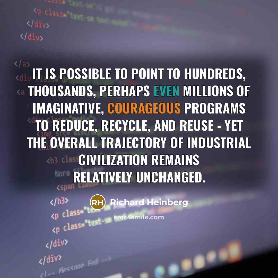 “It is possible to point to hundreds, thousands, perhaps even millions of imaginative, courageous programs to reduce, recycle, and reuse - yet the overall trajectory of industrial civilization remains relatively unchanged.” quote by Richard Heinberg