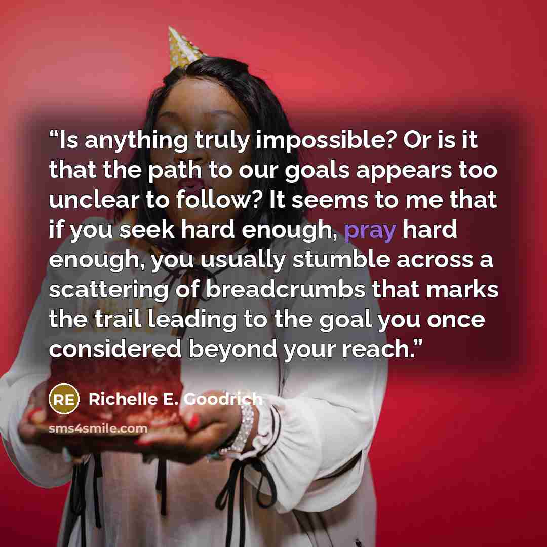 “Is anything truly impossible? Or is it that the path to our goals appears too unclear to follow? It seems to me that if you seek hard enough, pray hard enough, you usually stumble across a scattering of breadcrumbs that marks the trail leading to the goal you once considered beyond your reach.” quote by Richelle E. Goodrich