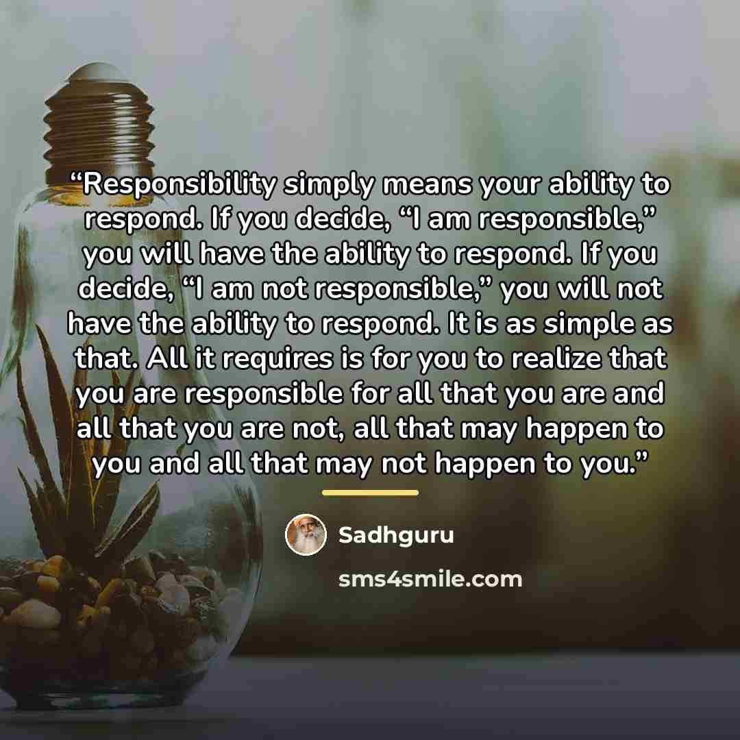 “Responsibility simply means your ability to respond. If you decide, “I am responsible,” you will have the ability to respond. If you decide, “I am not responsible,” you will not have the ability to respond. It is as simple as that. All it requires is for you to realize that you are responsible for…” quote by Sadhguru