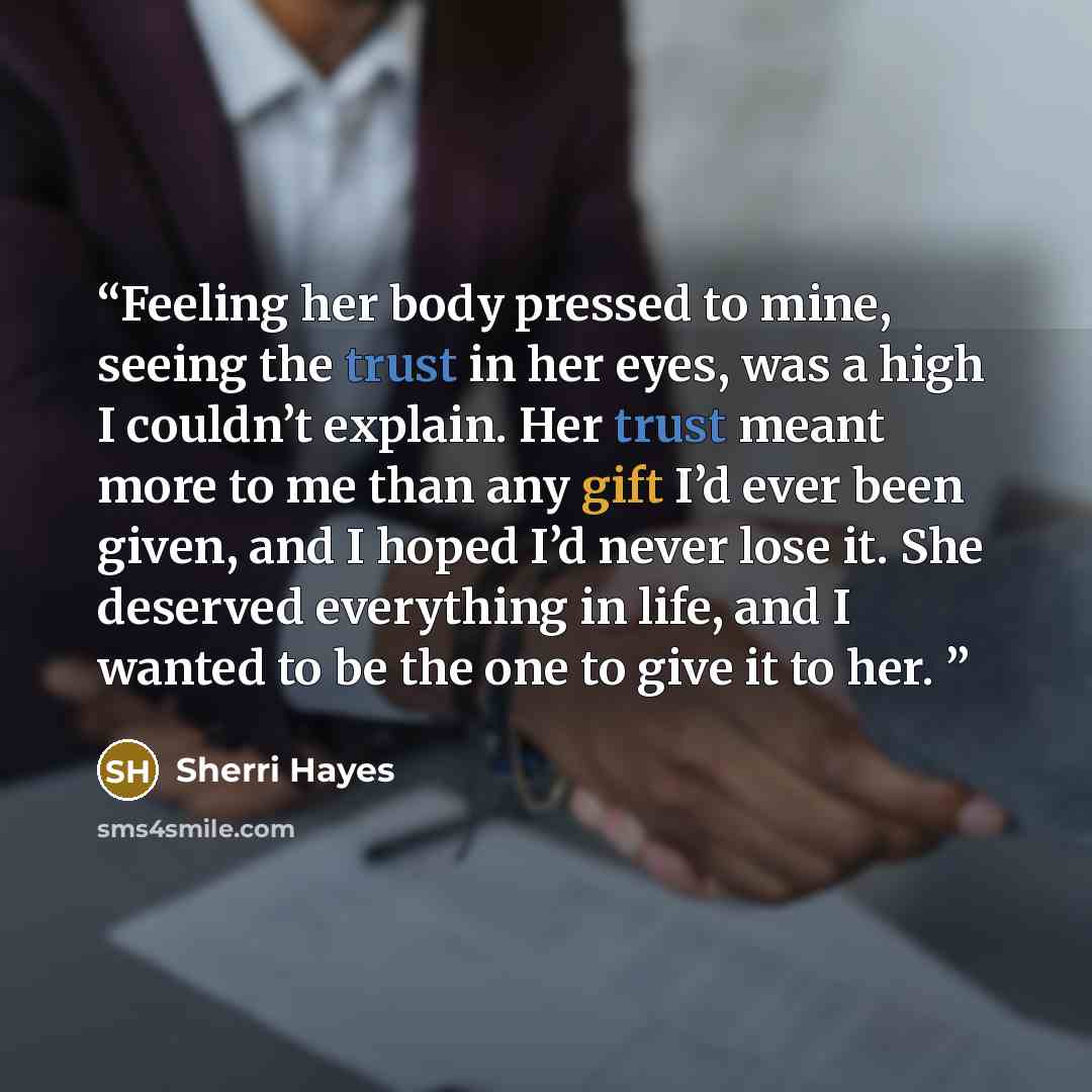 “Feeling her body pressed to mine, seeing the trust in her eyes, was a high I couldn’t explain. Her trust meant more to me than any gift I’d ever been given, and I hoped I’d never lose it. She deserved everything in life, and I wanted to be the one to give it to her.” quote by Sherri Hayes