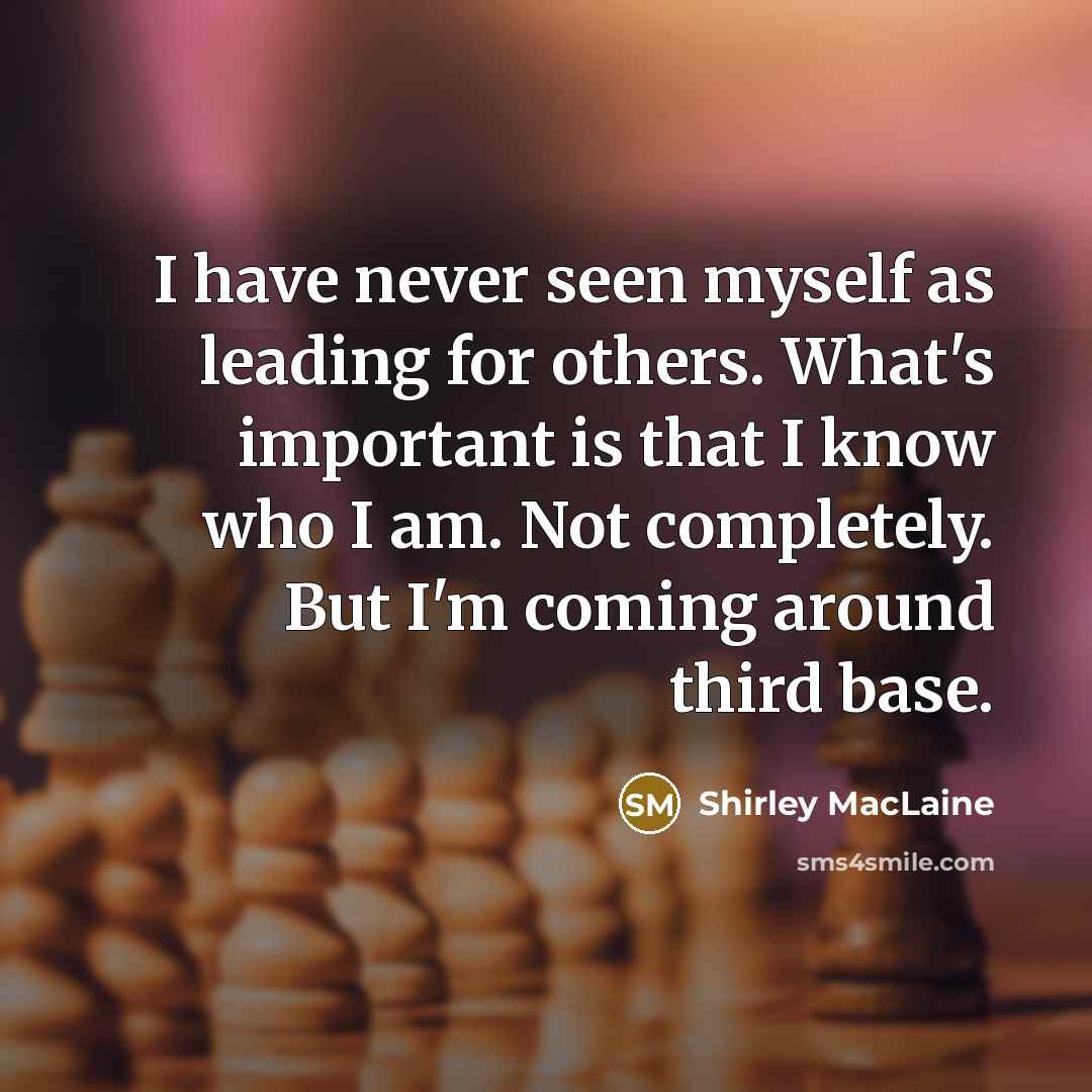 “I have never seen myself as leading for others. What's important is that I know who I am. Not completely. But I'm coming around third base.” quote by Shirley MacLaine