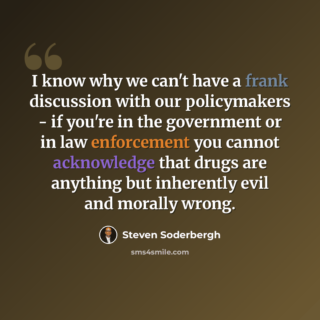 “I know why we can't have a frank discussion with our policymakers - if you're in the government or in law enforcement you cannot acknowledge that drugs are anything but inherently evil and morally wrong.” quote by Steven Soderbergh