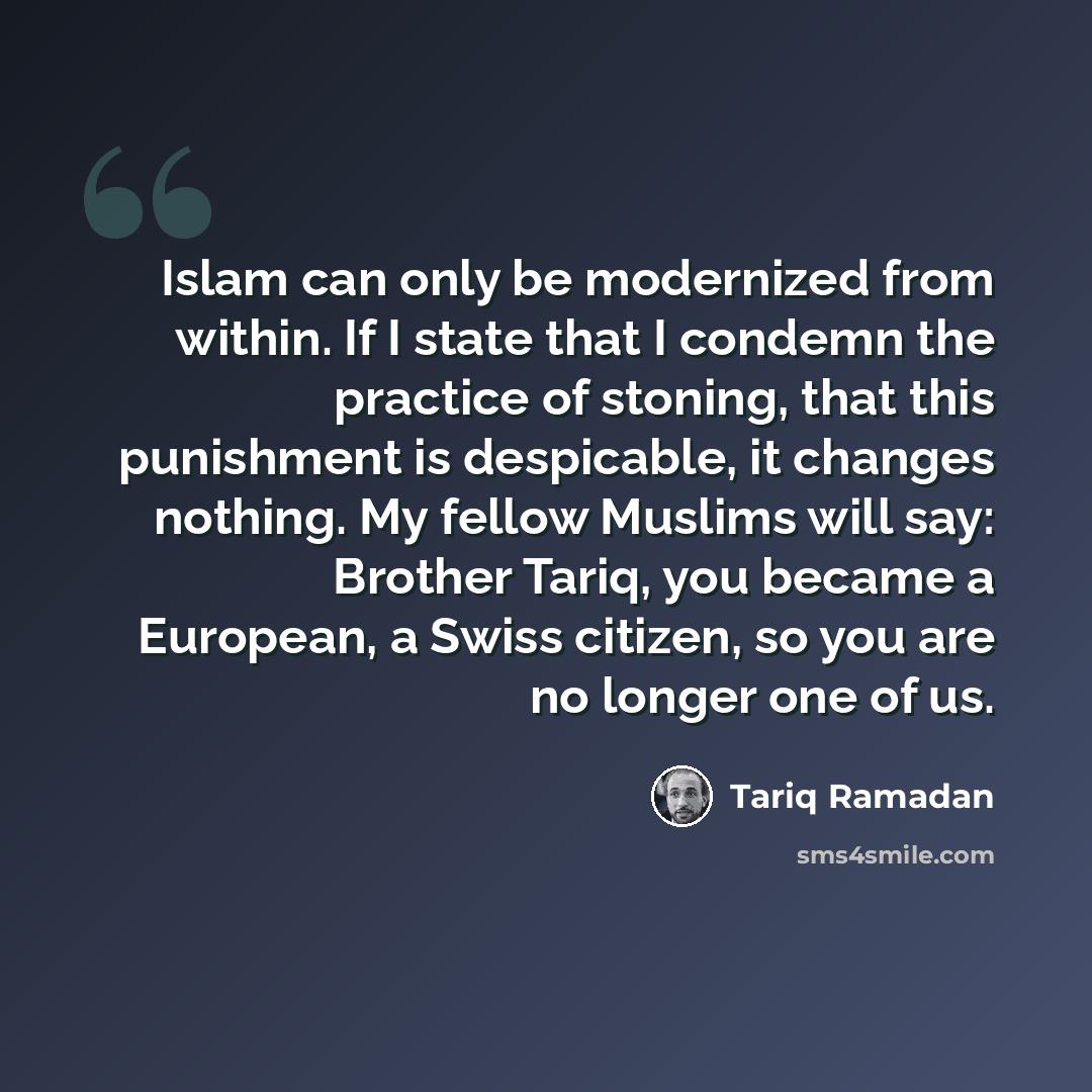 “Islam can only be modernized from within. If I state that I condemn the practice of stoning, that this punishment is despicable, it changes nothing. My fellow Muslims will say: Brother Tariq, you became a European, a Swiss citizen, so you are no longer one of us.” quote by Tariq Ramadan