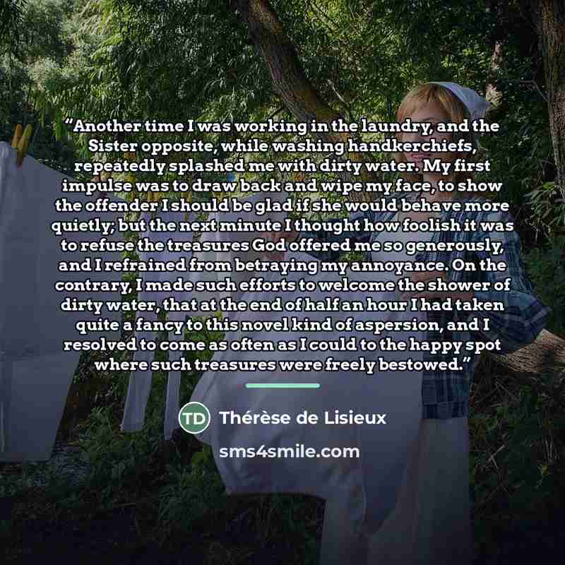 “Another time I was working in the laundry, and the Sister opposite, while washing handkerchiefs, repeatedly splashed me with dirty water. My first impulse was to draw back and wipe my face, to show the offender I should be glad if she would behave more quietly; but the next minute I thought how…” quote by Thérèse de Lisieux