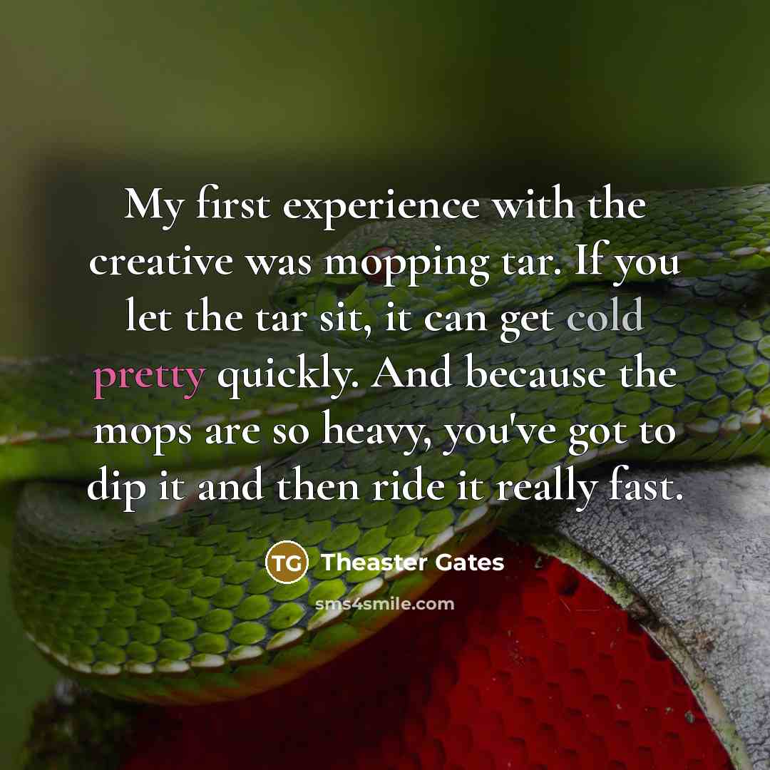 “My first experience with the creative was mopping tar. If you let the tar sit, it can get cold pretty quickly. And because the mops are so heavy, you've got to dip it and then ride it really fast.” quote by Theaster Gates