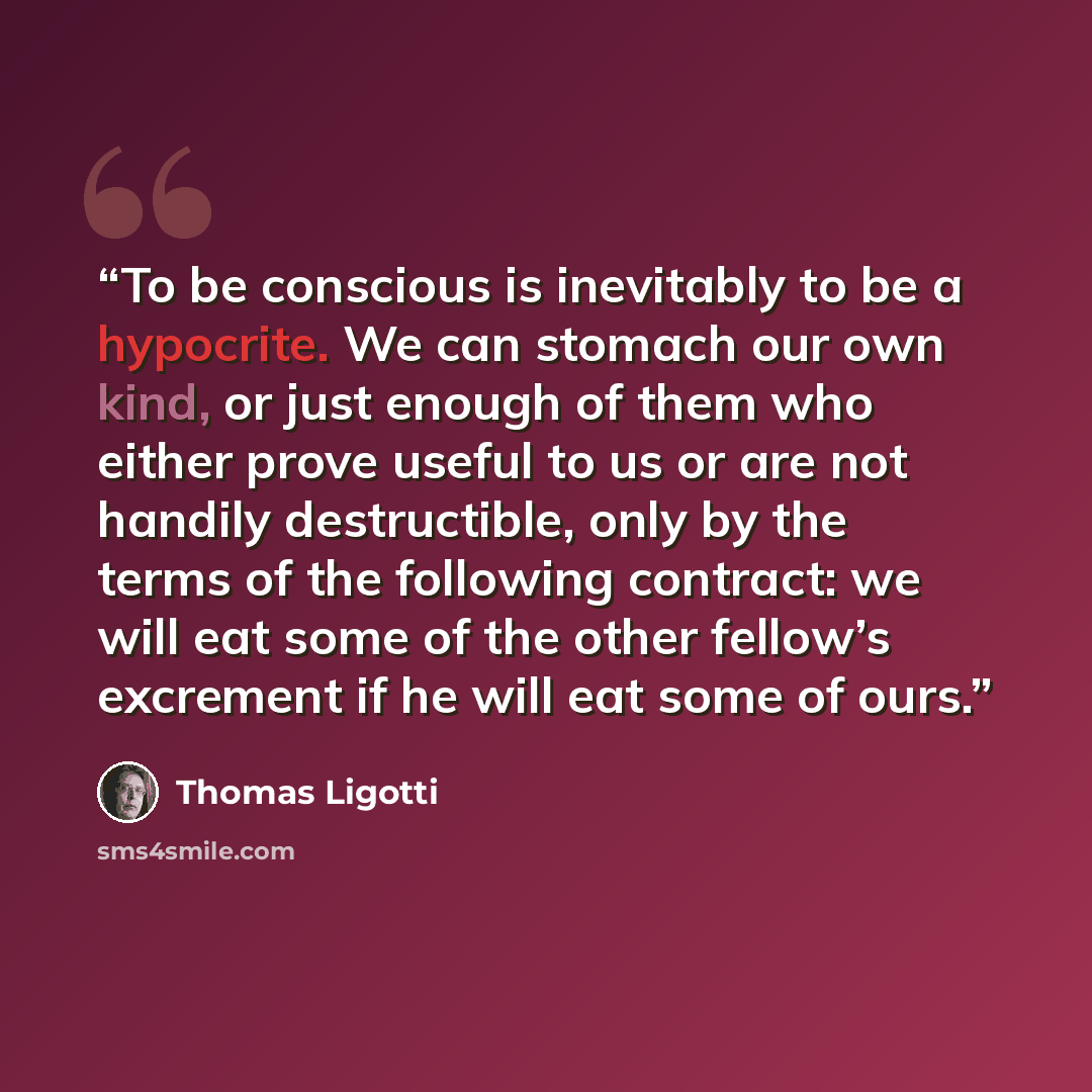 “To be conscious is inevitably to be a hypocrite. We can stomach our own kind, or just enough of them who either prove useful to us or are not handily destructible, only by the terms of the following contract: we will eat some of the other fellow’s excrement if he will eat some of ours.” quote by Thomas Ligotti