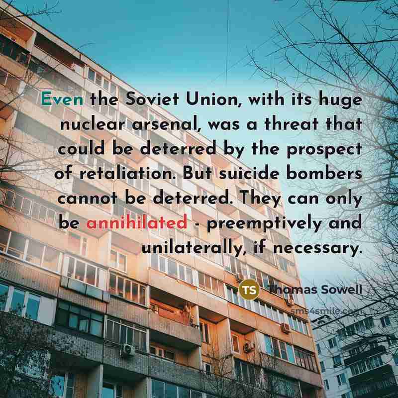 “Even the Soviet Union, with its huge nuclear arsenal, was a threat that could be deterred by the prospect of retaliation. But suicide bombers cannot be deterred. They can only be annihilated - preemptively and unilaterally, if necessary.” quote by Thomas Sowell