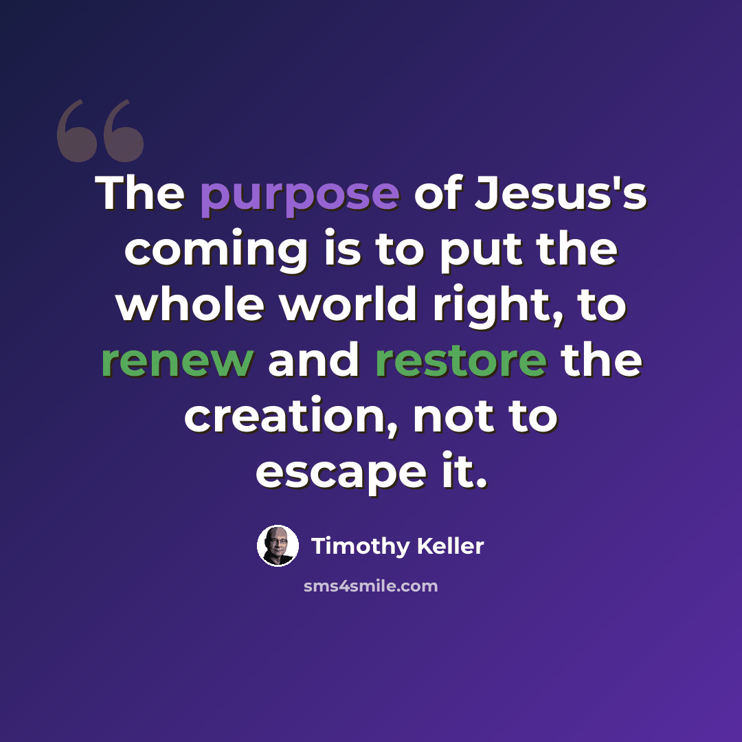 “The purpose of Jesus's coming is to put the whole world right, to renew and restore the creation, not to escape it.” quote by Timothy Keller