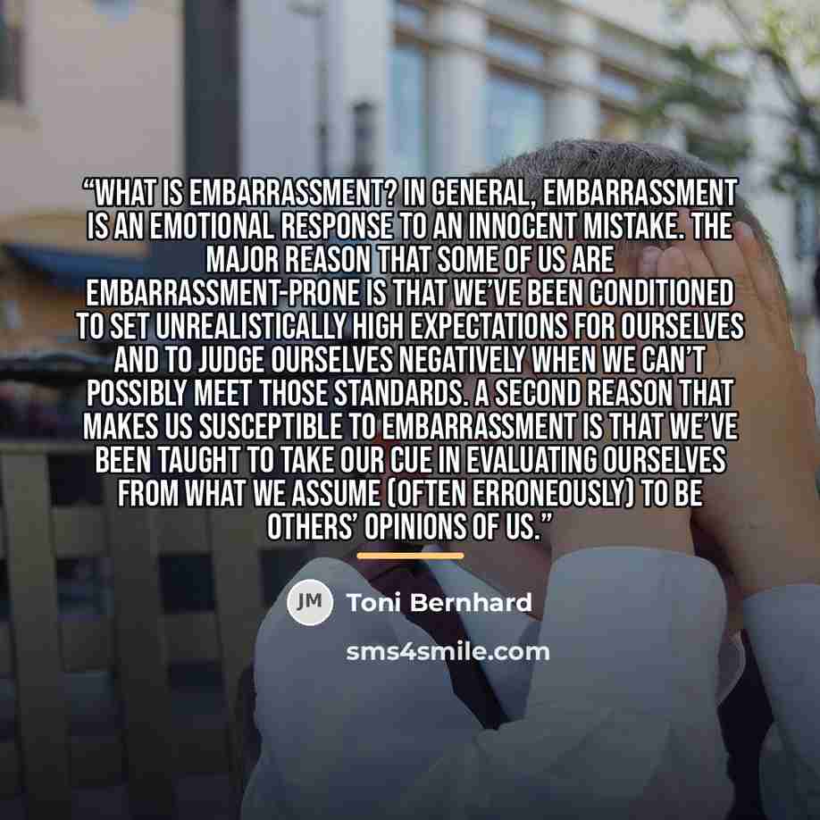 “What is embarrassment? In general, embarrassment is an emotional response to an innocent mistake. The major reason that some of us are embarrassment-prone is that we’ve been conditioned to set unrealistically high expectations for ourselves and to judge ourselves negatively when we can’t possibly…” quote by Toni Bernhard