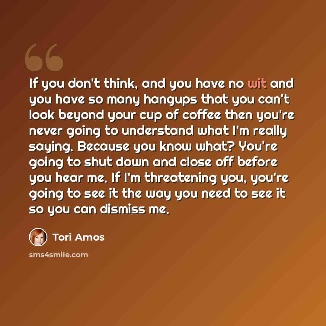 “If you don't think, and you have no wit and you have so many hangups that you can't look beyond your cup of coffee then you're never going to understand what I'm really saying. Because you know what? You're going to shut down and close off before you hear me. If I'm threatening you, you're going…” quote by Tori Amos