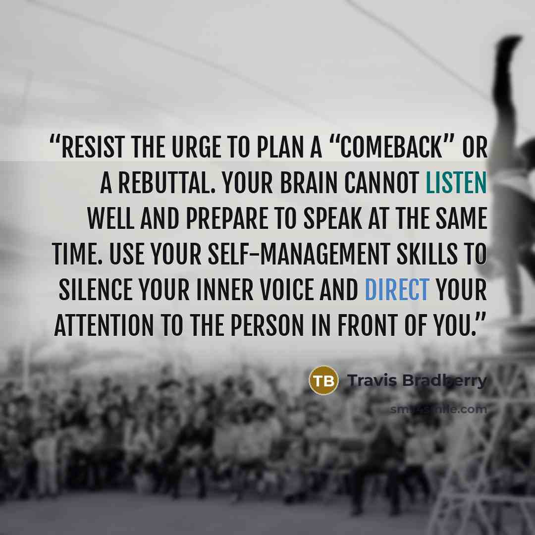 “Resist the urge to plan a “comeback” or a rebuttal. Your brain cannot listen well and prepare to speak at the same time. Use your self-management skills to silence your inner voice and direct your attention to the person in front of you.” quote by Travis Bradberry