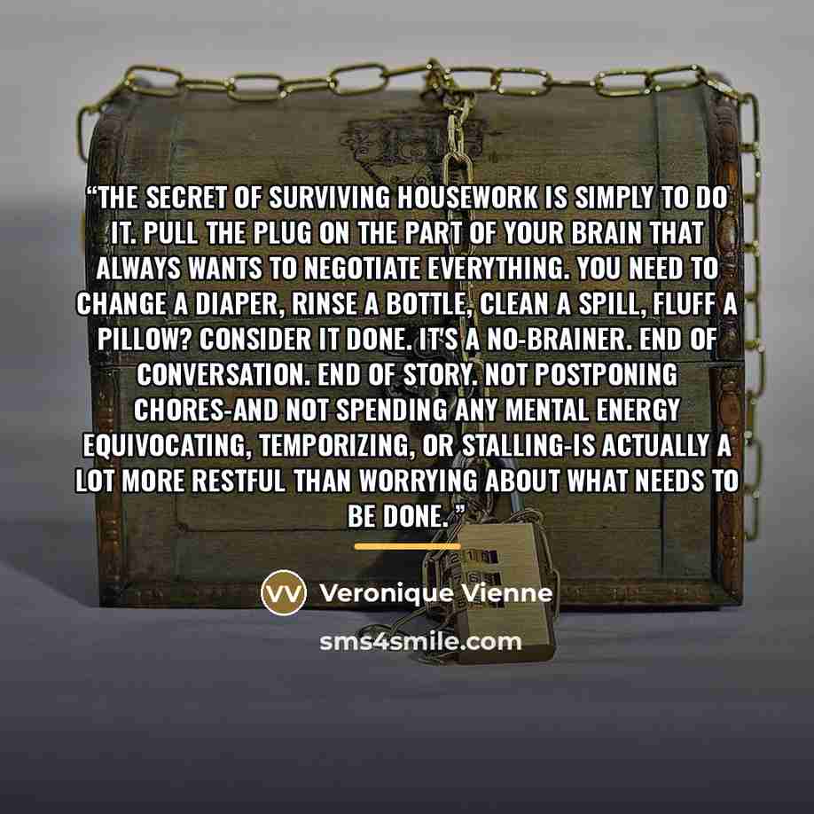 “The secret of surviving housework is simply to do it. Pull the plug on the part of your brain that always wants to negotiate everything. You need to change a diaper, rinse a bottle, clean a spill, fluff a pillow? Consider it done. It's a no-brainer. End of conversation. End of story. Not…” quote by Veronique Vienne