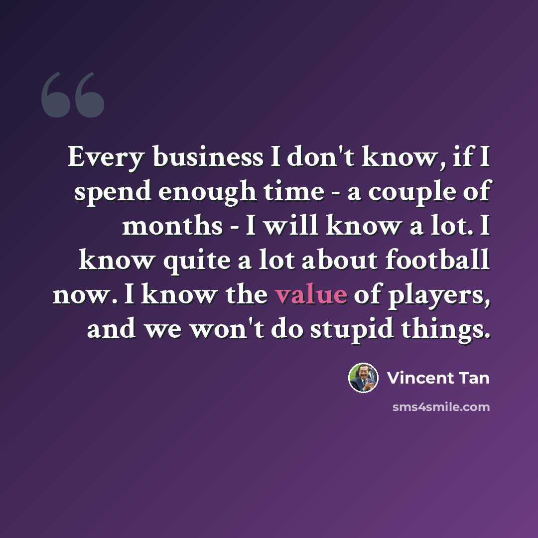 “Every business I don't know, if I spend enough time - a couple of months - I will know a lot. I know quite a lot about football now. I know the value of players, and we won't do stupid things.” quote by Vincent Tan