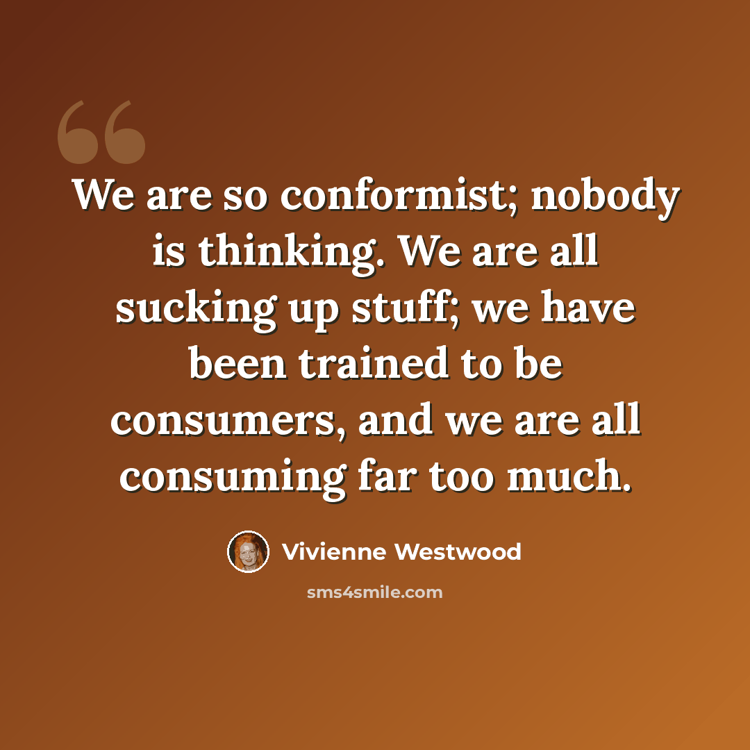 “We are so conformist; nobody is thinking. We are all sucking up stuff; we have been trained to be consumers, and we are all consuming far too much.” quote by Vivienne Westwood