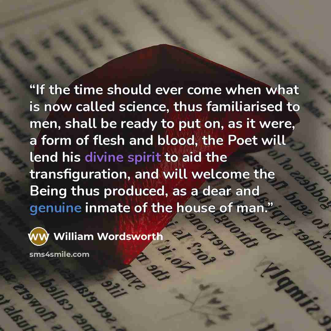 “If the time should ever come when what is now called science, thus familiarised to men, shall be ready to put on, as it were, a form of flesh and blood, the Poet will lend his divine spirit to aid the transfiguration, and will welcome the Being thus produced, as a dear and genuine inmate of the…” quote by William Wordsworth